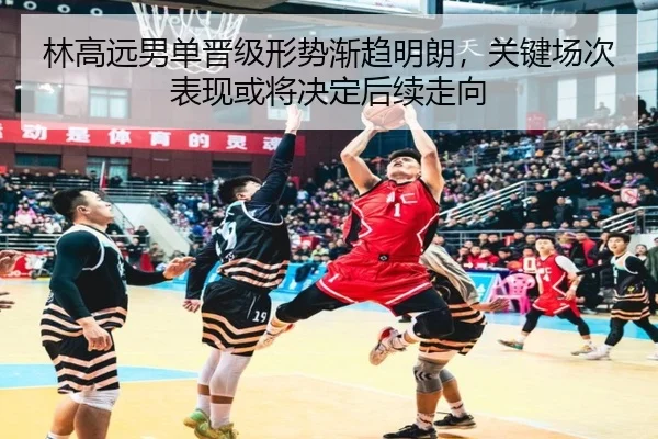 林高远男单晋级形势渐趋明朗，关键场次表现或将决定后续走向